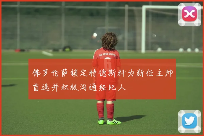 佛罗伦萨锁定特德斯科为新任主帅首选并积极沟通经纪人