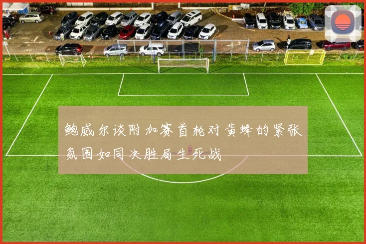 鲍威尔谈附加赛首轮对黄蜂的紧张氛围如同决胜局生死战