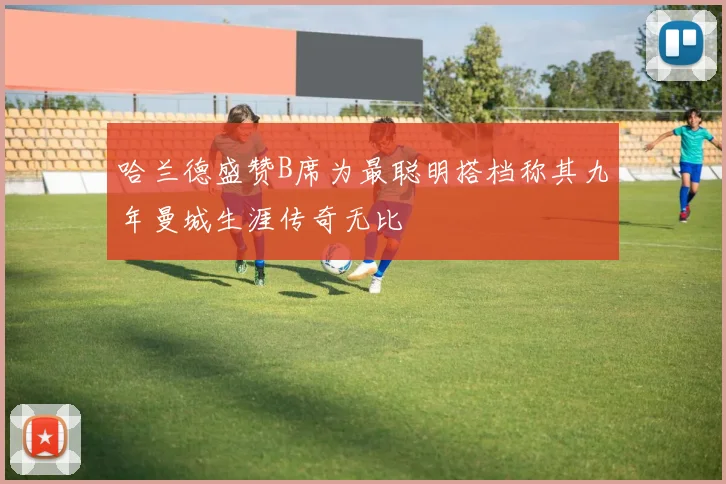 哈兰德盛赞B席为最聪明搭档称其九年曼城生涯传奇无比