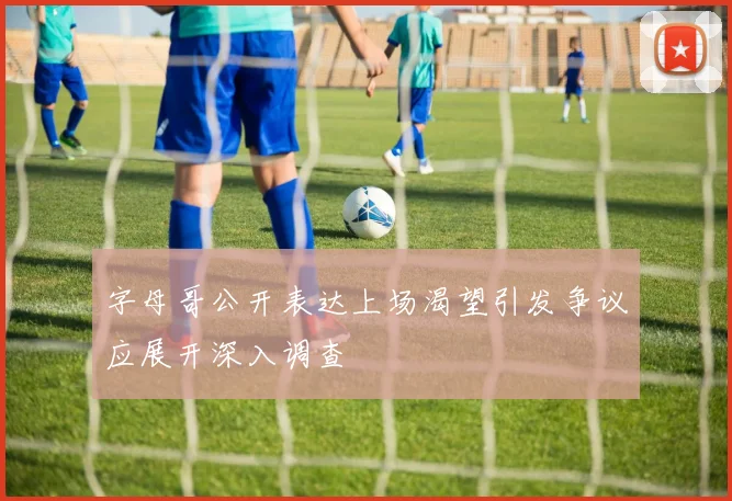 字母哥公开表达上场渴望引发争议应展开深入调查