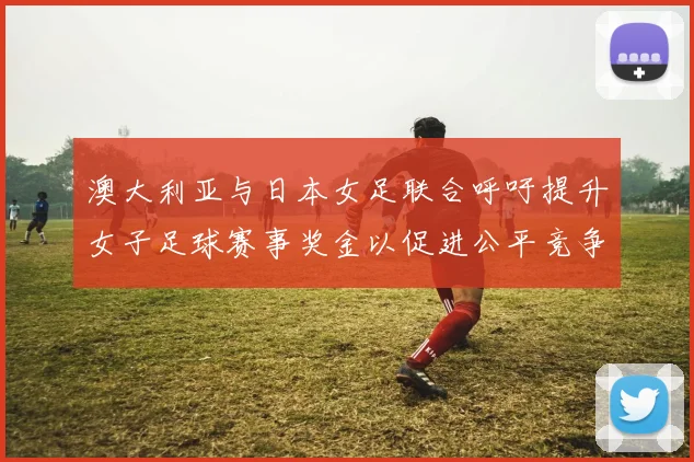 澳大利亚与日本女足联合呼吁提升女子足球赛事奖金以促进公平竞争