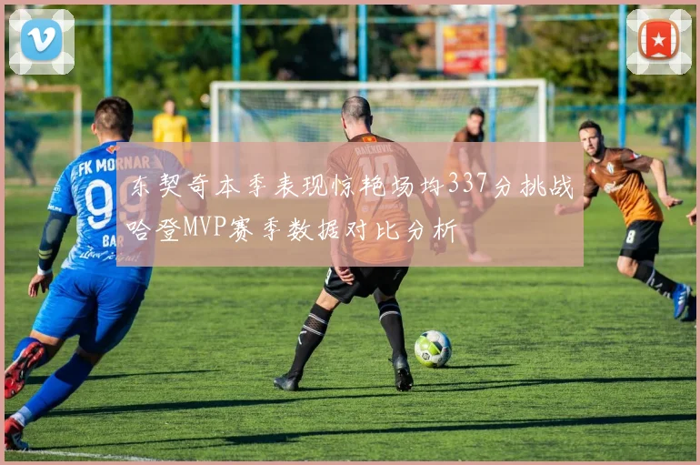 东契奇本季表现惊艳场均337分挑战哈登MVP赛季数据对比分析