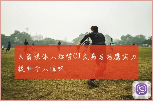 火箭媒体人称赞CJ交易后老鹰实力提升令人惊叹