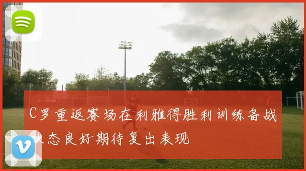 C罗重返赛场在利雅得胜利训练备战状态良好期待复出表现