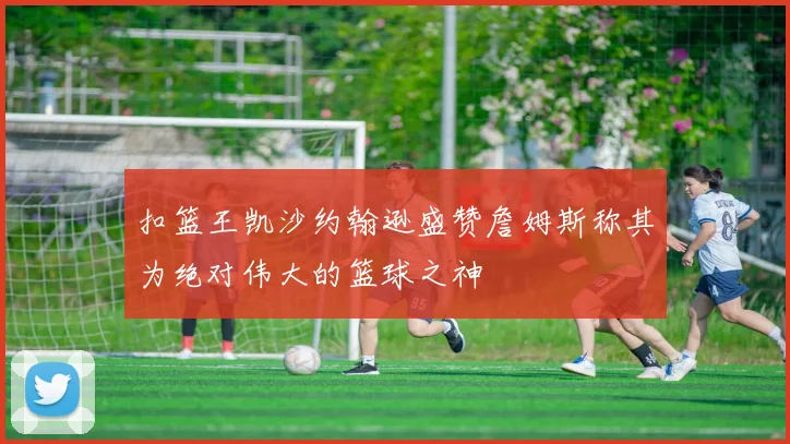 扣篮王凯沙约翰逊盛赞詹姆斯称其为绝对伟大的篮球之神