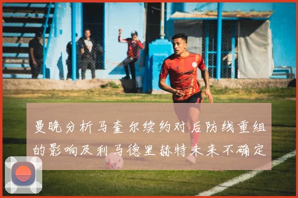 曼晚分析马奎尔续约对后防线重组的影响及利马德里赫特未来不确定性
