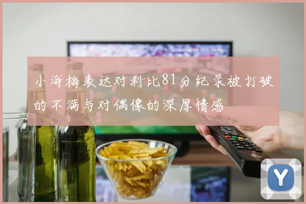 小海梅表达对科比81分纪录被打破的不满与对偶像的深厚情感