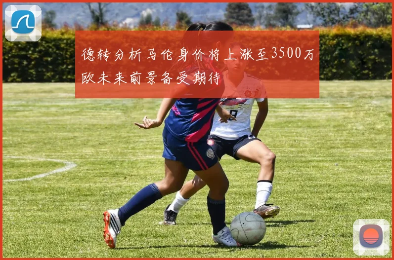 德转分析马伦身价将上涨至3500万欧未来前景备受期待